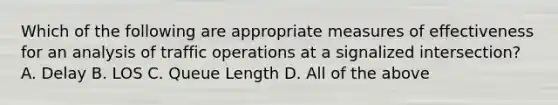 Which of the following are appropriate measures of effectiveness for an analysis of traffic operations at a signalized intersection? A. Delay B. LOS C. Queue Length D. All of the above