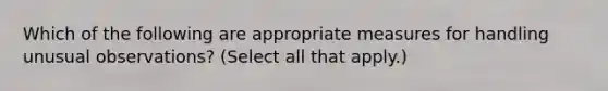 Which of the following are appropriate measures for handling unusual observations? (Select all that apply.)