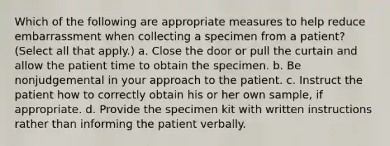 Which of the following are appropriate measures to help reduce embarrassment when collecting a specimen from a patient? (Select all that apply.) a. Close the door or pull the curtain and allow the patient time to obtain the specimen. b. Be nonjudgemental in your approach to the patient. c. Instruct the patient how to correctly obtain his or her own sample, if appropriate. d. Provide the specimen kit with written instructions rather than informing the patient verbally.