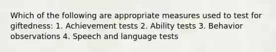 Which of the following are appropriate measures used to test for giftedness: 1. Achievement tests 2. Ability tests 3. Behavior observations 4. Speech and language tests