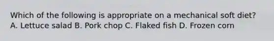 Which of the following is appropriate on a mechanical soft diet? A. Lettuce salad B. Pork chop C. Flaked fish D. Frozen corn