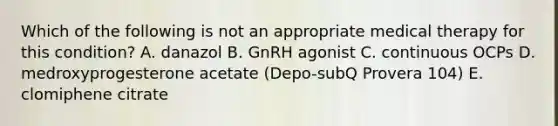 Which of the following is not an appropriate medical therapy for this condition? A. danazol B. GnRH agonist C. continuous OCPs D. medroxyprogesterone acetate (Depo-subQ Provera 104) E. clomiphene citrate