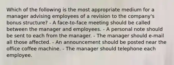 Which of the following is the most appropriate medium for a manager advising employees of a revision to the company's bonus structure? - A face-to-face meeting should be called between the manager and employees. - A personal note should be sent to each from the manager. - The manager should e-mail all those affected. - An announcement should be posted near the office coffee machine. - The manager should telephone each employee.