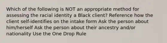 Which of the following is NOT an appropriate method for assessing the racial identity a Black client? Reference how the client self-identifies on the intake form Ask the person about him/herself Ask the person about their ancestry and/or nationality Use the One Drop Rule