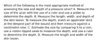 Which of the following is the most appropriate method of assessing the size and depth of a pressure​ ulcer? A. Measure the size of the ulcer with the use of a ruler and use a probe to determine the depth. B. Measure the​ length, width, and depth of the skin lesion. To measure the​ depth, insert an applicator stick at the deepest part of the wound and then measure against a centimetre ruler. C. Estimate the size by comparing it to a​ coin, use a​ cotton-tipped swab to measure the​ depth, and use a ruler to determine the depth. D. Measure the length and width of the skin lesion.