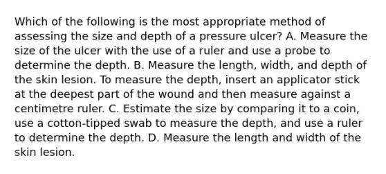 Which of the following is the most appropriate method of assessing the size and depth of a pressure​ ulcer? A. Measure the size of the ulcer with the use of a ruler and use a probe to determine the depth. B. Measure the​ length, width, and depth of the skin lesion. To measure the​ depth, insert an applicator stick at the deepest part of the wound and then measure against a centimetre ruler. C. Estimate the size by comparing it to a​ coin, use a​ cotton-tipped swab to measure the​ depth, and use a ruler to determine the depth. D. Measure the length and width of the skin lesion.