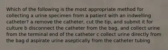 Which of the following is the most appropriate method for collecting a urine specimen from a patient with an indwelling catheter? a remove the catheter, cut the tip, and submit it for culture b disconnect the catheter from the bag, and collect urine from the terminal end of the catheter c collect urine directly from the bag d aspirate urine aseptically from the catheter tubing