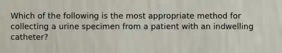 Which of the following is the most appropriate method for collecting a urine specimen from a patient with an indwelling catheter?