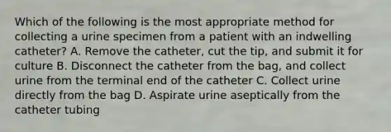 Which of the following is the most appropriate method for collecting a urine specimen from a patient with an indwelling catheter? A. Remove the catheter, cut the tip, and submit it for culture B. Disconnect the catheter from the bag, and collect urine from the terminal end of the catheter C. Collect urine directly from the bag D. Aspirate urine aseptically from the catheter tubing