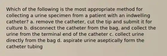 Which of the following is the most appropriate method for collecting a urine specimen from a patient with an indwelling catheter? a. remove the catheter, cut the tip and submit it for culture b. disconnect the catheter from the bag, and collect the urine from the terminal end of the catheter c. collect urine directly from the bag d. aspirate urine aseptically form the catheter tubing