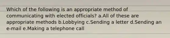 Which of the following is an appropriate method of communicating with elected officials? a.All of these are appropriate methods b.Lobbying c.Sending a letter d.Sending an e-mail e.Making a telephone call