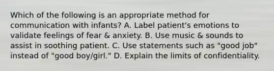 Which of the following is an appropriate method for communication with infants? A. Label patient's emotions to validate feelings of fear & anxiety. B. Use music & sounds to assist in soothing patient. C. Use statements such as "good job" instead of "good boy/girl." D. Explain the limits of confidentiality.