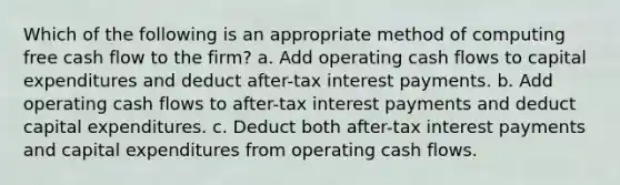 Which of the following is an appropriate method of computing free cash flow to the firm? a. Add operating cash flows to capital expenditures and deduct after-tax interest payments. b. Add operating cash flows to after-tax interest payments and deduct capital expenditures. c. Deduct both after-tax interest payments and capital expenditures from operating cash flows.