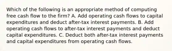 Which of the following is an appropriate method of computing free cash flow to the firm? A. Add operating cash flows to capital expenditures and deduct after-tax interest payments. B. Add operating cash flows to after-tax interest payments and deduct capital expenditures. C. Deduct both after-tax interest payments and capital expenditures from operating cash flows.