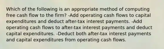 Which of the following is an appropriate method of computing free cash flow to the firm? -Add operating cash flows to capital expenditures and deduct after-tax interest payments. -Add operating cash flows to after-tax interest payments and deduct capital expenditures. -Deduct both after-tax interest payments and capital expenditures from operating cash flows.