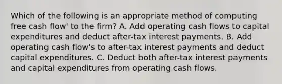 Which of the following is an appropriate method of computing free cash flow' to the firm? A. Add operating cash flows to capital expenditures and deduct after-tax interest payments. B. Add operating cash flow's to after-tax interest payments and deduct capital expenditures. C. Deduct both after-tax interest payments and capital expenditures from operating cash flows.