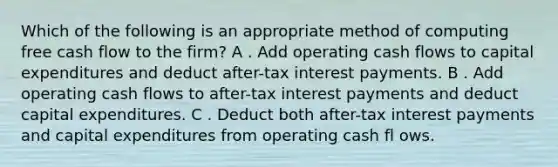 Which of the following is an appropriate method of computing free cash flow to the firm? A . Add operating cash flows to capital expenditures and deduct after-tax interest payments. B . Add operating cash flows to after-tax interest payments and deduct capital expenditures. C . Deduct both after-tax interest payments and capital expenditures from operating cash fl ows.