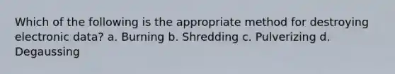 Which of the following is the appropriate method for destroying electronic data? a. Burning b. Shredding c. Pulverizing d. Degaussing