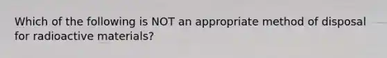 Which of the following is NOT an appropriate method of disposal for radioactive materials?