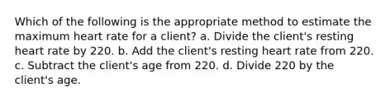 Which of the following is the appropriate method to estimate the maximum heart rate for a client? a. Divide the client's resting heart rate by 220. b. Add the client's resting heart rate from 220. c. Subtract the client's age from 220. d. Divide 220 by the client's age.