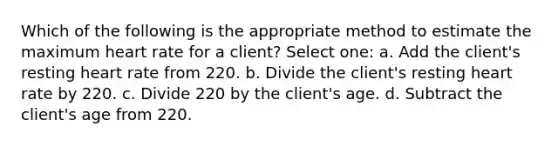 Which of the following is the appropriate method to estimate the maximum heart rate for a client? Select one: a. Add the client's resting heart rate from 220. b. Divide the client's resting heart rate by 220. c. Divide 220 by the client's age. d. Subtract the client's age from 220.