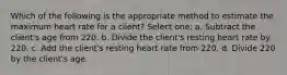 Which of the following is the appropriate method to estimate the maximum heart rate for a client? Select one: a. Subtract the client's age from 220. b. Divide the client's resting heart rate by 220. c. Add the client's resting heart rate from 220. d. Divide 220 by the client's age.