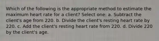 Which of the following is the appropriate method to estimate the maximum heart rate for a client? Select one: a. Subtract the client's age from 220. b. Divide the client's resting heart rate by 220. c. Add the client's resting heart rate from 220. d. Divide 220 by the client's age.