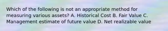 Which of the following is not an appropriate method for measuring various assets? A. Historical Cost B. Fair Value C. Management estimate of future value D. Net realizable value