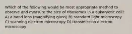 Which of the following would be most appropriate method to observe and measure the size of ribosomes in a eukaryotic cell? A) a hand lens (magnifying glass) B) standard light microscopy C) scanning electron microscopy D) transmission electron microscopy