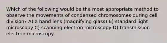 Which of the following would be the most appropriate method to observe the movements of condensed chromosomes during cell division? A) a hand lens (magnifying glass) B) standard light microscopy C) scanning electron microscopy D) transmission electron microscopy