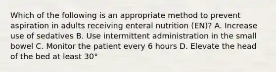 Which of the following is an appropriate method to prevent aspiration in adults receiving enteral nutrition (EN)? A. Increase use of sedatives B. Use intermittent administration in the small bowel C. Monitor the patient every 6 hours D. Elevate the head of the bed at least 30°