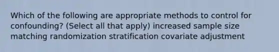 Which of the following are appropriate methods to control for confounding? (Select all that apply) increased sample size matching randomization stratification covariate adjustment