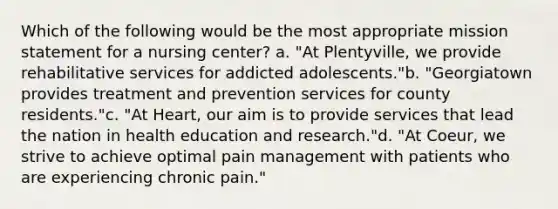 Which of the following would be the most appropriate mission statement for a nursing center? a. "At Plentyville, we provide rehabilitative services for addicted adolescents."b. "Georgiatown provides treatment and prevention services for county residents."c. "At Heart, our aim is to provide services that lead the nation in health education and research."d. "At Coeur, we strive to achieve optimal pain management with patients who are experiencing chronic pain."