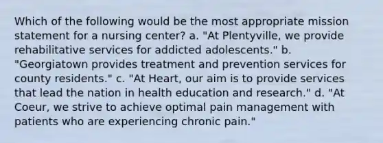 Which of the following would be the most appropriate mission statement for a nursing center? a. "At Plentyville, we provide rehabilitative services for addicted adolescents." b. "Georgiatown provides treatment and prevention services for county residents." c. "At Heart, our aim is to provide services that lead the nation in health education and research." d. "At Coeur, we strive to achieve optimal pain management with patients who are experiencing chronic pain."