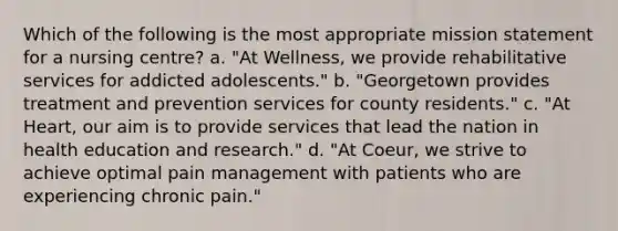 Which of the following is the most appropriate mission statement for a nursing centre? a. "At Wellness, we provide rehabilitative services for addicted adolescents." b. "Georgetown provides treatment and prevention services for county residents." c. "At Heart, our aim is to provide services that lead the nation in health education and research." d. "At Coeur, we strive to achieve optimal pain management with patients who are experiencing chronic pain."