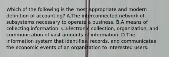 Which of the following is the most appropriate and modern definition of accounting? A.The interconnected network of subsystems necessary to operate a business. B.A means of collecting information. C.Electronic collection, organization, and communication of vast amounts of information. D.The information system that identifies, records, and communicates the economic events of an organization to interested users.