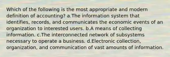 Which of the following is the most appropriate and modern definition of accounting? a.The information system that identifies, records, and communicates the economic events of an organization to interested users. b.A means of collecting information. c.The interconnected network of subsystems necessary to operate a business. d.Electronic collection, organization, and communication of vast amounts of information.