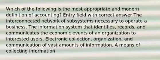 Which of the following is the most appropriate and modern definition of accounting? Entry field with correct answer The interconnected network of subsystems necessary to operate a business. The information system that identifies, records, and communicates the economic events of an organization to interested users. Electronic collection, organization, and communication of vast amounts of information. A means of collecting information