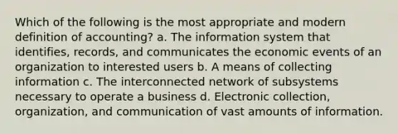 Which of the following is the most appropriate and modern definition of accounting? a. The information system that identifies, records, and communicates the economic events of an organization to interested users b. A means of collecting information c. The interconnected network of subsystems necessary to operate a business d. Electronic collection, organization, and communication of vast amounts of information.