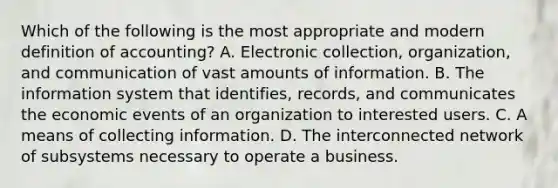 Which of the following is the most appropriate and modern definition of accounting? A. Electronic collection, organization, and communication of vast amounts of information. B. The information system that identifies, records, and communicates the economic events of an organization to interested users. C. A means of collecting information. D. The interconnected network of subsystems necessary to operate a business.