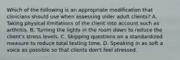 Which of the following is an appropriate modification that clinicians should use when assessing older adult clients? A. Taking physical limitations of the client into account such as arthritis. B. Turning the lights in the room down to reduce the client's stress levels. C. Skipping questions on a standardized measure to reduce total testing time. D. Speaking in as soft a voice as possible so that clients don't feel stressed.