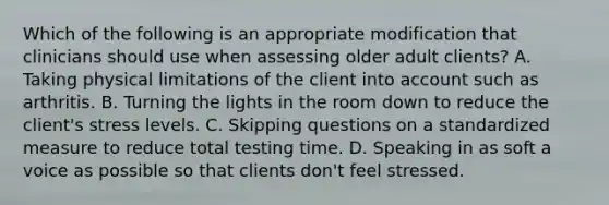 Which of the following is an appropriate modification that clinicians should use when assessing older adult clients? A. Taking physical limitations of the client into account such as arthritis. B. Turning the lights in the room down to reduce the client's stress levels. C. Skipping questions on a standardized measure to reduce total testing time. D. Speaking in as soft a voice as possible so that clients don't feel stressed.