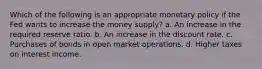 Which of the following is an appropriate monetary policy if the Fed wants to increase the money supply? a. An increase in the required reserve ratio. b. An increase in the discount rate. c. Purchases of bonds in open market operations. d. Higher taxes on interest income.