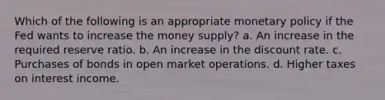 Which of the following is an appropriate monetary policy if the Fed wants to increase the money supply? a. An increase in the required reserve ratio. b. An increase in the discount rate. c. Purchases of bonds in open market operations. d. Higher taxes on interest income.