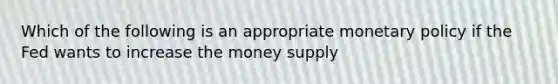 Which of the following is an appropriate monetary policy if the Fed wants to increase the money supply