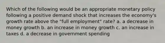 Which of the following would be an appropriate <a href='https://www.questionai.com/knowledge/kEE0G7Llsx-monetary-policy' class='anchor-knowledge'>monetary policy</a> following a positive demand shock that increases the economy's growth rate above the "full employment" rate? a. a decrease in money growth b. an increase in money growth c. an increase in taxes d. a decrease in government spending