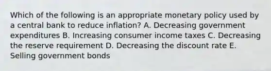 Which of the following is an appropriate monetary policy used by a central bank to reduce inflation? A. Decreasing government expenditures B. Increasing consumer income taxes C. Decreasing the reserve requirement D. Decreasing the discount rate E. Selling government bonds