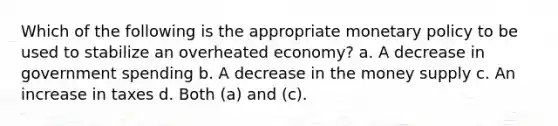 Which of the following is the appropriate monetary policy to be used to stabilize an overheated economy? a. A decrease in government spending b. A decrease in the money supply c. An increase in taxes d. Both (a) and (c).