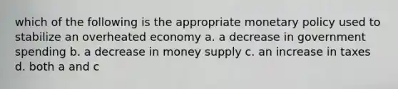 which of the following is the appropriate <a href='https://www.questionai.com/knowledge/kEE0G7Llsx-monetary-policy' class='anchor-knowledge'>monetary policy</a> used to stabilize an overheated economy a. a decrease in government spending b. a decrease in money supply c. an increase in taxes d. both a and c