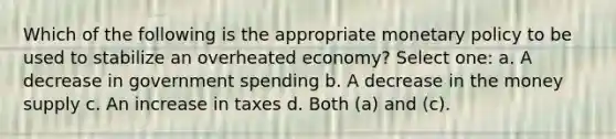 Which of the following is the appropriate monetary policy to be used to stabilize an overheated economy? Select one: a. A decrease in government spending b. A decrease in the money supply c. An increase in taxes d. Both (a) and (c).